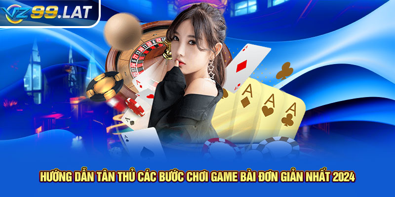 Hướng dẫn tân thủ các bước chơi game bài đơn giản nhất 2024